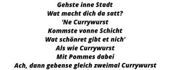 Gehste inne Stadt Wat macht dich da satt? 'Ne Currywurst Kommste vonne Schicht Wat schönret gibt et nich' Als wie Currywurst Mit Pommes dabei Ach, dann gebense gleich zweimal Currywurst